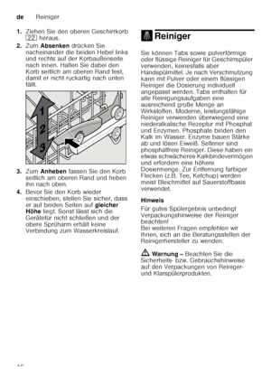 Page 16deReiniger
16
1.
Ziehen Sie den oberen Geschirrkorb  
12  heraus. 
2. Zum  Absenken  drücken Sie 
nacheinander die beiden Hebel links  
und rechts auf der Korbaußenseite  
nach innen. Halten Sie dabei den  
Korb seitlich am oberen Rand fest,  
damit er nicht ruckartig nach unten  
fällt.
3. Zum  Anheben  fassen Sie den Korb 
seitlich am oberen Rand und heben  
ihn nach oben.
4. Bevor Sie den Korb wieder  
einschieben, stellen Sie sicher, dass  
er auf beiden Seiten auf  gleicher 
Höhe  liegt. Sonst lässt...