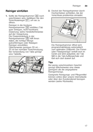 Page 17Reinigerde
17
Reiniger einfüllen 
1.
Sollte die Reinigerkammer  9 noch 
geschlossen sein, betätigen Sie den  
Verschlussriegel  9*, um sie zu 
öffnen. 
Reiniger in die trockene  
Reinigerkammer  9 einfüllen (Tab 
quer einlegen, nicht hochkant). 
Dosierung: siehe Herstellerhinweise 
auf der Verpackung.  
Die Dosiereinteilung in der  
Reinigerkammer  9 hilft Ihnen 
dabei, die richtige Menge  
pulverförmigen oder flüssigen  
Reiniger einzufüllen. 
Üblicherweise genügen 20 ml –  
25 ml bei normaler...