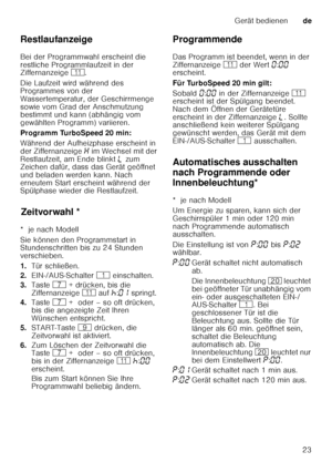 Page 23Gerät bedienende
23
Restlaufanzeige 
Bei der Programmwahl erscheint die  
restliche Programmlaufzeit in der  
Ziffernanzeige 
)*. 
Die Laufzeit wird während des  
Programmes von der  
Wassertemperatur, der Geschirrmenge 
sowie vom Grad der Anschmutzung  
bestimmt und kann (abhängig vom  
gewählten Programm) variieren. 
Programm TurboSpeed 20 min: 
Während der Aufheizphase erscheint in  
der Ziffernanzeige  • im Wechsel mit der 
Restlaufzeit, am Ende blinkt  p zum 
Zeichen dafür, dass das Gerät geöffnet...