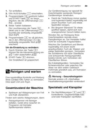 Page 25Reinigen und wartende
25
1.
Tür schließen.
2. EIN-/AUS-Schalter  ( einschalten.
3. Programmtaste  # gedrückt halten 
und START-Taste  h so lange 
drücken, bis die Ziffernanzeige  )* 
• :‹ ... anzeigt. 
4. Beide Tasten loslassen. 
Die Leuchtanzeige der Taste  # 
blinkt und in der Ziffernanzeige  )* 
leuchtet der werkseitig eingestellte  
Wert  •:‹… .
5. Programmtaste  # so oft drücken, 
bis in der Ziffernanzeige  )* der 
werkseitig eingestellte Wert  š:‹‹  
erscheint.
Um die Einstellung zu verändern: 
1....