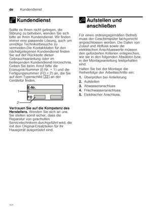 Page 36deKundendienst
36
4 KundendienstKundendienst
Sollte es Ihnen nicht gelingen, die  
Störung zu beheben, wenden Sie sich  
bitte an Ihren Kundendienst. Wir finden  
immer eine passende Lösung, auch um  
unnötige Technikerbesuche zu  
vermeiden.Die Kontaktdaten für den  
nächstgelegenen Kundendienst finden  
Sie auf der Rückseite dieser  
Gebrauchsanleitung oder im  
beiliegenden Kundendienst-Verzeichnis.  
Geben Sie beim Anruf bitte die  
Erzeugnis-Nummer (E ­Nr. = 1) und die 
Fertigungsnummer (FD = 2) an,...