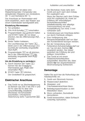 Page 39Aufstellen und anschließende
39
Empfehlenswert ist dabei eine  
Wassertemperatur (Temperatur des  
einlaufenden Wassers) von mindestens  
40 °C und höchstens 60 °C. 
Der Anschluss an Warmwasser wird  
nicht empfohlen, wenn das Wasser aus  
einem Elektroboiler bereitgestellt wird. 
Einstellung Warmwasser: 
1.
Tür schließen.
2. EIN-/AUS-Schalter  ( einschalten.
3. Programmtaste  # gedrückt halten 
und START-Taste  h so lange 
drücken, bis die Ziffernanzeige  •:‹ ... 
anzeigt. 
4. Beide Tasten loslassen....