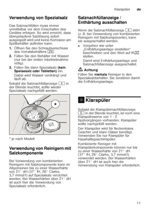 Page 11Klarspülerde
11
Verwendung von Spezialsalz 
Das Salznachfüllen muss immer  
unmittelbar vor dem Einschalten des  
Gerätes erfolgen. So wird erreicht, dass  
übergelaufene Salzlösung sofort 
ausgespült wird und keine Korrosion am  
Spülbehälter auftreten kann. 
1.
Öffnen Sie den Schraubverschluss  
des Vorratsbehälters  1R.
2. Füllen Sie den Behälter mit Wasser  
(nur bei der ersten Inbetriebnahme 
nötig). 
3. Füllen Sie dann Spezialsalz  (kein 
Speisesalz oder Tabletten)  ein. 
Dabei wird Wasser...