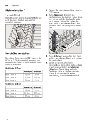 Page 16deGeschirr
16
Kleinteilehalter *
Kle
in te ile halt
er
* je nach Modell 
Damit können leichte Kunststoffteile wie  
z. B. Becher, Deckel usw. sicher  
gehalten werden. 
Korbhöhe verstellen 
Der obere Geschirrkorb  12 k an n i n d er 
Höhe in 3 Stufen verstellt werden, um  
entweder im Ober- oder Unterkorb mehr 
Platz zu schaffen. 
Gerätehöhe 81,5 cm 
Gerätehöhe 86,5 cm 1.
Ziehen Sie den oberen Geschirrkorb  
12  heraus. 
2. Zum  Absenken  drücken Sie 
nacheinander die beiden Hebel links  
und rechts auf...