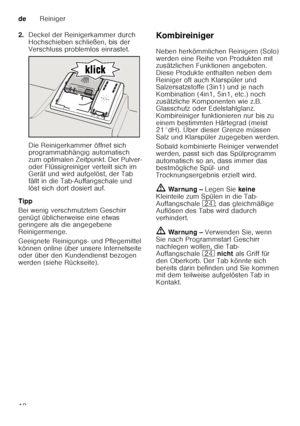 Page 18deReiniger
18
2.
Deckel der Reinigerkammer durch  
Hochschieben schließen, bis der  
Verschluss problemlos einrastet. 
Die Reinigerkammer öffnet sich  
programmabhängig automatisch  
zum optimalen Zeitpunkt. Der Pulver- 
oder Flüssigreiniger verteilt sich im  
Gerät und wird aufgelöst, der Tab  
fällt in die Tab-Auffangschale und  
löst sich dort dosiert auf.
Tipp 
Bei wenig verschmutztem Geschirr  
genügt üblicherweise eine etwas  
geringere als die angegebene  
Reinigermenge.  
Geeignete Reinigungs-...