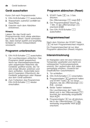 Page 24deGerät bedienen
24
Gerät ausschalten 
Kurze Zeit nach Programmende: 
1.
EIN-/AUS-Schalter  ( ausschalten.
2. Wasserhahn zudrehen (entfällt bei  
Aqua-Stop).
3. Geschirr nach dem Abkühlen 
entnehmen.
Hinweis 
Lassen Sie das Gerät nach  
Programmende noch etwas abkühlen  
bevor Sie es öffnen. Damit vermeiden  
Sie, dass Dampf austritt und langfristig  
Schäden an Ihren Einbaumöbeln  
verursacht. 
Programm unterbrechen 
1. EIN-/AUS-Schalter  ( ausschalten.
Die Leuchtanzeigen erlöschen. Das  
Programm...