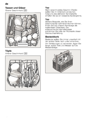 Page 10de 
10
Tassen und Gläser
Oberer Geschirrkorb 1
Töpfe
Unterer Geschirrkorb  1b Tipp 
Stark verschmutztes Geschirr (Töpfe)  
sollten Sie im Unterkorb einräumen. 
Aufgrund des stärkeren Sprühstrahls 
erhalten Sie so ein besseres Spülergebnis. 
Tipp 
Weitere Beispiele, wie Sie Ihren  
Geschirrspüler optimal einräumen können,  
finden Sie auf unserer Homepage als 
kostenlosen Download. Die 
entsprechende Internetadresse 
entnehmen Sie bitte der Rückseite dieser 
Gebrauchsanleitung.
Besteckkorb
Bestecke...