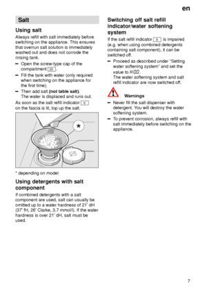 Page 7en7
Salt
Using  salt
Always  refill with salt immediately before
switching on the appliance. This ensures that overrun salt solution is immediately washed out and does not corrode the rinsing tank.
Open the screw-type cap of the compartment 
25 .
Fill the tank with water (only required when switching on the appliance for the first time).
Then add salt  (not table salt) . 
The water is displaced and runs out.
As soon as the salt refill indicator 
8
on the fascia is lit, top up the salt.
* depending on...