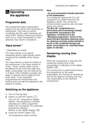 Page 21Operating the applianceen
21
1 Operating 
the appliance
Operating theappliance
Programme data 
The programme data (consumption  
values) can be found in the summary of  
instructions. They refer to normal  
conditions and the water hardness set  
value  •:‹… . Different influencing factors 
such as e.g. water temperature or line  
pressure may result in deviations.
Aq u
a s ens
orAqua sensor *
* depending on model 
The Aqua sensor is an optical  
measuring device (light barrier) which 
measures the...