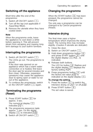 Page 23Operating the applianceen
23
Switching off the appliance 
Short time after the end of the  
programme: 
1.
Switch off ON/OFF switch  (.
2. Turn off the tap (not applicable if  
Aqua-Stop fitted).
3. Remove the utensils when they have  
cooled down.
Note 
When the programme ends, leave  
the appliance to cool down a while  
before opening it. This will prevent  
steam from escaping and causing long- 
term damage to your built-in furniture.
Interrupting the programme 
1. Switch off ON/OFF switch  (.
The...