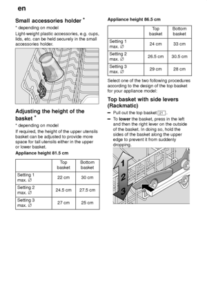 Page 12en
12
Small
 accessories holder *
* depending  on model
Light-weight plastic accessories, e.g. cups, lids, etc. can be held securely in the small accessories holder .
Adjusting the height of the
basket *
* depending  on model
If required, the height of the upper utensils basket can be adjusted to provide more space for tall utensils either in the upperor lower basket. Appliance height 81.5 cm
Top
basketBottom basket
Setting 1 max.  j22 cm30 cm
Setting 2 max. j24.5 cm27.5 cm
Setting 3 max. j27 cm25 cm...