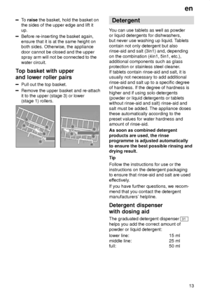 Page 13en13
To  raise  the basket, hold the basket on
the sides of the upper edge and lift it up.
Before re-inserting the basket again, ensure that it is at the same height onboth sides. Otherwise, the appliance door cannot be closed and the upper spray arm will not be connected to the water circuit.
Top  basket with upper
and lower roller pairs
Pull  out the top basket.
Remove the upper basket and re-attach it to the upper (stage 3) or lower(stage 1) rollers.
Detergent
Y ou can use tablets as well as powder
or...