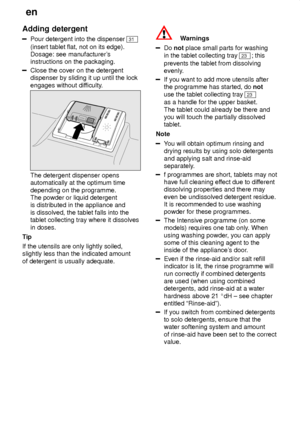 Page 14en
14
Adding
 detergent
Pour detergent into the dispenser 31
(insert tablet flat, not on its edge).  Dosage: see manufacturer s
instructions on the packaging.
Close the cover on the detergent dispenser by sliding it up until the lock engages without dif ficulty.
The detergent dispenser opens automatically at the optimum time depending on the programme. The powder or liquid detergentis distributed in the appliance and is dissolved, the tablet falls into the tablet collecting tray where it dissolves in...