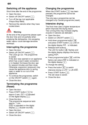 Page 18en
18
Switching
 off the appliance
Short  time after the end of the programme:
Open the door .
Switch off ON/OFF switch 1.
Turn of f the tap (not applicable
if  Aqua-Stop fitted).
Remove the utensils when they have cooled down.
Warning
At the end of the programme please open the door fully and not partially when emptying the dishwasher . Any escaping
water vapour could damage sensitiveworktops. Interrupting  the programme
Open the door .
Switch of f ON/OFF switch 1. 
The LEDs go out. The programme is...