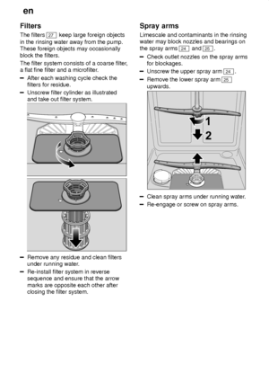 Page 20en
20
Filters The filters 
27
 keep large foreign objects
in the rinsing water away from the pump. These foreign objects may occasionally block the filters. The filter system consists of a coarse filter ,
a flat fine filter and a microfilter .
After each washing cycle check the filters for residue.
Unscrew filter cylinder as illustrated and take out filter system.
Remove any residue and clean filters under running water.
Re-install filter system in reverse sequence and ensure that the arrow marks are...