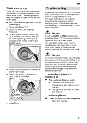 Page 21en21
Waste
 water pump
Large  food remnants in the rinsing water
not retained by the filters may block the waste water pump. The rinsing water is then not pumped out and covers the filter .
In this case:
First disconnect the appliance from the power supply .
Remove the filters 27.
Scoop out water , use a sponge
if required.
Using a spoon, prise of f pump cover
(as illustrated) until it clicks, then grip the cover by the lug and first pull it upwards until it resists and then pull it out forwards.
Check...