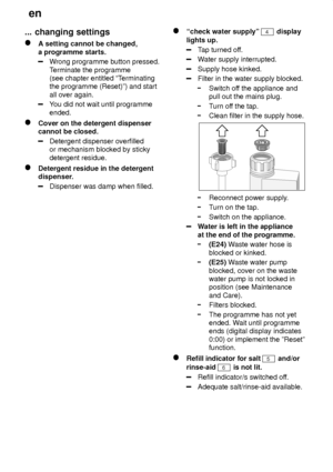 Page 22en
22
...
 changing settings
A setting cannot be changed,
a programme starts.
W rong programme button pressed.
T erminate the programme
(see chapter entitled ªT erminating
the programme (Reset)º) and start all over again.
Y ou did not wait until programme
ended.
Cover on the detergent dispenser cannot be closed.
Detergent dispenser overfilled or mechanism blocked by sticky detergent residue.
Detergent residue in the detergent 
dispenser.
Dispenser was damp when filled.
ªcheck water supplyº 4 display...