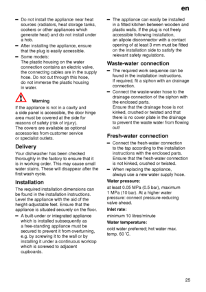 Page 25en25
Do not install the appliance near heat sources (radiators, heat storage tanks,cookers or other appliances which generate heat) and do not install under a hob.
After installing the appliance, ensure that the plug is easily accessible.
Some models: The plastic housing on the water connection contains an electric valve,the connecting cables are in the supply hose. Do not cut through this hose, do not immerse the plastic housing in water .
Warning
If the appliance is not in a cavity and a side panel is...