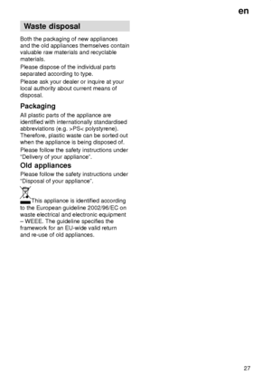 Page 27en27
Waste
 disposal
Both  the packaging of new appliances
and the old appliances themselves contain valuable raw materials and recyclable materials. Please dispose of the individual parts separated according to type. Please ask your dealer or inquire at your local authority about current means of disposal. Packaging All plastic parts of the appliance are identified with internationally standardised abbreviations (e.g. >PS< polystyrene). Therefore, plastic waste can be sorted out when the appliance is...