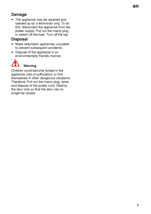 Page 5en5
Damage
The appliance may be repaired and opened up by a technician only
. To do
this, disconnect the appliance from thepower supply . Pull out the mains plug
or switch of f the fuse. T urn off the tap.
Disposal
Make redundant appliances unusable to prevent subsequent accidents.
Dispose of the appliance in an environmentally friendly manner .
Warning
Children could become locked in the appliance (risk of suf focation) or find
themselves in other dangerous situations. Therefore: Pull out the mains...