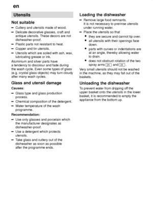 Page 10en
10 Utensils
Not  suitable
Cutlery  and utensils made of wood.
Delicate decorative glasses, craft and antique utensils. These decors are not dishwasher-proof.
Plastic parts not resistant to heat.
Copper and tin utensils.
Utensils which are soiled with ash, wax, lubricating grease or ink.
Aluminium and silver parts havea tendency to discolour and fade during the wash cycle. Even some types of glass (e.g. crystal glass objects) may turn cloudyafter many wash cycles. Glass  and utensil damage
Causes:...