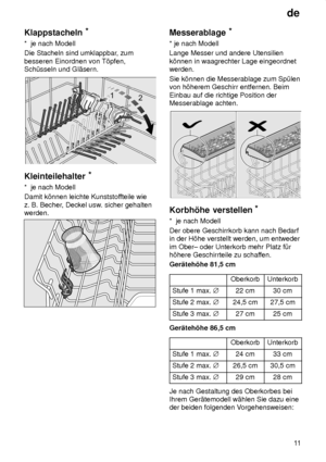 Page 11de11
Klappstacheln
*
*  je nach Modell Die Stacheln sind umklappbar , zum
besseren Einordnen von T’pfen, Sch˜sseln und Gl‚sern.
Kleinteilehalter *
*  je nach Modell Damit k’nnen leichte Kunststof fteile wie
z. B. Becher , Deckel usw . sicher gehalten
werden.
Messerablage *
* je nach Modell Lange Messer und andere Utensilien k’nnen in waagrechter Lage eingeordnet werden. Sie k’nnen die Messerablage zum Sp˜len von h’herem Geschirr entfernen. Beim Einbau auf die richtige Position der Messerablage achten....