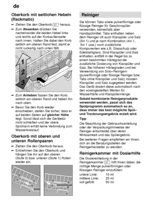 Page 12de
12
Oberkorb
 mit seitlichen Hebeln
(Rackmatic)
Ziehen  Sie den Oberkorb 21 heraus.
Zum  Absenken  dr˜cken Sie
nacheinander die beiden Hebel links und rechts auf der Korbauûenseite nach innen. Halten Sie dabei den Korbseitlich am oberen Rand fest, damit er nicht ruckartig nach unten f‚llt.
Zum  Anheben  fassen Sie den Korb
seitlich am oberen Rand und heben ihn nach oben.
Bevor Sie den Korb wieder einschieben, stellen Sie sicher , dass er
auf beiden Seiten auf  gleicher H’he
liegt. Sonst l‚sst sich die...