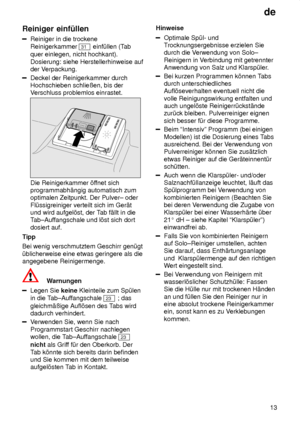 Page 13de13
Reiniger
 einf˜llen
Reiniger in die trockene
Reinigerkammer 
31  einf˜llen (T ab
quer einlegen, nicht hochkant).  Dosierung: siehe Herstellerhinweise auf der V erpackung.
Deckel der Reinigerkammer durch Hochschieben schlieûen, bis derVerschluss problemlos einrastet.
Die Reinigerkammer ’f fnet sich
programmabh‚ngig automatisch zum optimalen Zeitpunkt. Der Pulver± oder Fl˜ssigreiniger verteilt sich im Ger‚t und wird aufgel’st, der T ab f‚llt in die
Tab±Auf fangschale und l’st sich dort
dosiert auf....