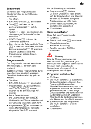 Page 17de17
Zeitvorwahl Sie k’nnen den Programmstart in Stundenschritten bis zu 24 Stunden verschieben.
T˜r ’f
fnen.
EIN±/AUS±Schalter 1 einschalten.
Taste 8 + dr˜cken bis die
Zeitvorwahlanzeige 
7  auf 
springt.
T aste 8 +  oder ± so oft dr˜cken, bis
die angezeigte Zeit Ihren W˜nschen entspricht.
START±T aste 10 dr˜cken, die
Zeitvorwahl ist aktiviert.
Zum L’schen der Zeitvorwahl die T aste
8  +  oder ± so oft dr˜cken, bis in der
Zeitvorwahlanzeige 
7  erscheint.
Bis zum Start k’nnen Sie Ihre Programmwahl...