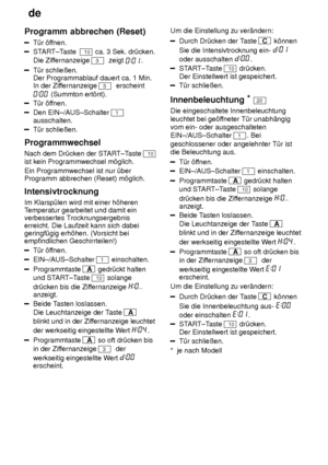 Page 18de
18
Programm
 abbrechen (Reset)
T˜r ’ffnen.
START±T aste  10 ca. 3 Sek. dr˜cken.
Die Zif fernanzeige 
3  zeigt .
T˜r schlieûen.  Der Programmablauf dauert ca. 1 Min.In der Zif fernanzeige 
3  erscheint
 (Summton ert’nt).
T˜r ’ffnen.
Den EIN±/AUS±Schalter 1
ausschalten.
T˜r schlieûen.
Programmwechsel Nach dem Dr˜cken der ST ART±Taste 
10
ist kein Programmwechsel m’glich. Ein Programmwechsel ist nur ˜ber Programm abbrechen (Reset) m’glich. Intensivtrocknung Im Klarsp˜len wird mit einer h’heren Temperatur...