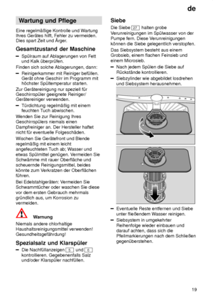 Page 19de19
Wartung
 und Pflege
Eine  regelm‚ûige Kontrolle und W artung
Ihres Ger‚tes hilft, Fehler zu vermeiden. Dies spart Zeit und rger .
Gesamtzustand  der Maschine
Sp˜lraum auf Ablagerungen von Fett
und Kalk ˜berpr˜fen.
Finden sich solche Ablagerungen, dann:
Reinigerkammer mit Reiniger bef˜llen. Ger‚t ohne Geschirr im Programm mith’chster Sp˜ltemperatur starten.
Zur Ger‚tereinigung nur speziell f˜rGeschirrsp˜ler geeignete Reiniger/Ger‚tereiniger verwenden.
T˜rdichtung regelm‚ûig mit einem feuchten T uch...