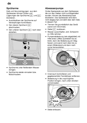 Page 20de
20
Spr˜harme Kalk und V
erunreinigungen  aus dem
Sp˜lwasser k’nnen D˜sen und Lagerungen der Spr˜harme 
24  und 25
blockieren.
Austrittsd˜sen der Spr˜harme auf V erstopfungen kontrollieren.
Den oberen Spr˜harm 24
abschrauben.
Den unteren Spr˜harm 25  nach oben
abziehen.
Spr˜harme unter flieûendem W asser
reinigen.
Spr˜harme wieder einrasten bzw .
festschrauben. Abwasserpumpe Grobe Speisereste aus dem Sp˜lwasser
,
die von den Sieben nicht zur˜ckgehalten wurden, k’nnen die Abwasserpumpe blockieren. Das...