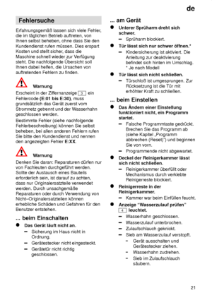 Page 21de21
Fehlersuche
Erfahrungsgem‚û lassen sich viele Fehler ,
die im t‚glichen Betrieb auftreten, von Ihnen selbst beheben, ohne dass Sie den Kundendienst rufen m˜ssen. Dies erspart Kosten und stellt sicher , dass die
Maschine schnell wieder zur V erf˜gung
steht. Die nachfolgende bersicht sollIhnen dabei helfen, die Ursachen von auftretenden Fehlern zu finden.
Warnung
Erscheint in der Zif fernanzeige 
3 ein
Fehlercode  (E:01 bis E:30) , muss
grunds‚tzlich das Ger‚t zuerst vom Stromnetz getrennt und der W...