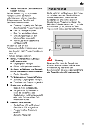 Page 23de23
Weiûe Flecken am Geschirr/Gl‚ser
bleiben milchig.
Bei der V erwendung phosphatfreier
Reiniger kann es bei hartem Leitungswasser leichter zu weiûenAblagerungen auf Geschirr und Beh‚lterw‚nden kommen.
Zu wenig / ungeeigneter Reiniger .
Zu schwaches Programm gew‚hlt.
Kein / zu wenig Klarsp˜ler.
Kein / zu wenig Spezialsalz.
Enth‚rtungsanlage auf den falschen Wert eingestellt.
Verschluss des Salzbeh‚lters
nicht zugedreht.
W enden Sie sich an den
Reinigungshersteller , insbesondere wenn:
das Geschirr nach...