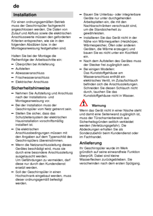 Page 24de
24 Installation
F˜r einen ordnungsgem‚ûen Betrieb muss der Geschirrsp˜ler fachgerechtangeschlossen werden. Die Daten von Zulauf und Abfluss sowie die elektrischen Anschlusswerte m˜ssen den geforderten Kriterien entsprechen, wie sie in den folgenden Abs‚tzen bzw . in der
Montageanweisung festgehalten sind. Halten Sie bei der Montage die Reihenfolge der Arbeitsschritte ein:
berpr˜fen bei Anlieferung
Aufstellen
Abwasseranschluss
Frischwasseranschluss
Elektrischer Anschluss
Sicherheitshinweise
Nehmen Sie...