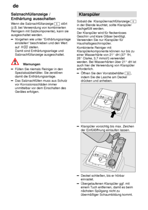 Page 8de
8
Salznachf˜llanzeige
 /
Enth‚rtung ausschalten 
Wenn  die Salznachf˜llanzeige 
5 st’rt
(z.B. bei V erwendung von kombinierten
Reinigern mit Salzkomponente), kann sie ausgeschaltet werden.
V orgehen wie unter ªEnth‚rtungsanlage
einstellenº beschrieben und den W ert
auf  
 stellen.
Damit sind Enth‚rtungsanlage und Salznachf˜llanzeige ausgeschaltet.
Warnungen
F˜llen Sie niemals Reiniger in den Spezialsalzbeh‚lter . Sie zerst’ren
damit die Enth‚rtungsanlage.
Das Salznachf˜llen muss aus Schutz vor...