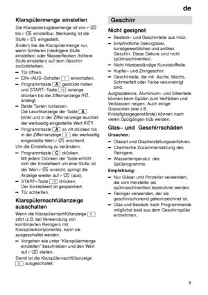 Page 9de9
Klarsp˜lermenge
 einstellen
Die  Klarsp˜lerzugabemenge ist von 
bis  einstellbar . Werkseitig ist die
Stufe 
 eingestellt.
ndern Sie die Klarsp˜lermenge nur ,
wenn Schlieren (niedrigere Stufe einstellen) oder W asserflecken (h’here
Stufe einstellen) auf dem Geschirrzur˜ckbleiben.
T˜r ’f fnen.
EIN±/AUS±Schalter 1 einschalten.
Programmtaste A gedr˜ckt halten
und ST ART±Taste 
10 solange
dr˜cken bis die Zif fernanzeige 
anzeigt.
Beide Tasten loslassen.
Die Leuchtanzeige der T aste 
A
blinkt und in der...