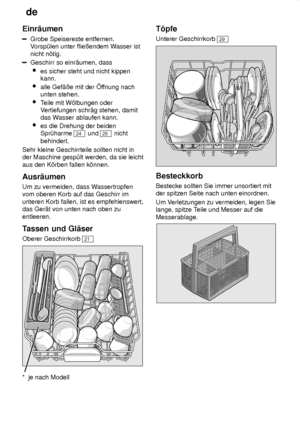 Page 10de
10
Einr‚umen
Grobe Speisereste entfernen. V
orsp˜len unter flieûendem W asser ist
nicht n’tig.
Geschirr so einr‚umen, dass
 es sicher steht und nicht kippen kann.
 alle Gef‚ûe mit der f fnung nach
unten stehen.
 Teile mit W’lbungen oder
V ertiefungen schr‚g stehen, damit
das W asser ablaufen kann.
 es die Drehung der beiden Spr˜harme 
24  und 25  nicht
behindert.
Sehr kleine Geschirrteile sollten nicht in der Maschine gesp˜lt werden, da sie leicht aus den K’rben fallen k’nnen. Ausr‚umen Um zu...