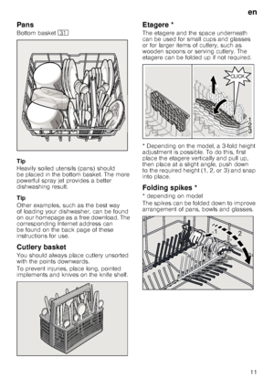 Page 11en
11
Pans
Bottom basket 9*
Tip 
Heavily soiled utensils (pans) should  
be placed in the bottom basket. The more 
powerful spray jet provides a better  
dishwashing result. 
Tip 
Other examples, such as the best way  
of loading your dishwasher, can be found 
on our homepage as a free download. The 
corresponding Internet address can  
be found on the back page of these  
instructions for use.
Cutlery basket
You should always place cutlery unsorted  
with the points downwards.   
To prevent injuries,...