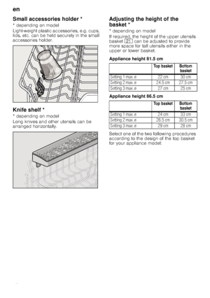 Page 12en
12
Small accessories holder *Sma
ll a
ccessor
ie
s
 h
o
ld
er
* depending on model 
Light-weight plastic accessories, e.g. cups,  
lids, etc. can be held securely in the small  
accessories holder.
Knife shelf *Kn
ife
 she
lf
* depending on model 
Long knives and other utensils can be  
arranged horizontally.
Ad
ju
s
tin
g
 th
e
 h
e
ig
h
t o
f
 th
e
 b
asketAdjusting the height of the 
basket *
* depending on model 
If required, the height of the upper utensils  
basket  1* can be adjusted to provide...