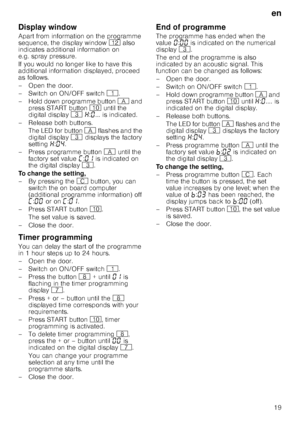 Page 19en
19
Display window
Apart from information on the programme  
sequence, the display window )2 also 
indicates additional information on 
e.g. spray pressure. 
If you would no longer like to have this  
additional information displayed, proceed 
as follows. 
– Open the door. 
–Switch on ON/OF F switch ( .
– Hold down programme button  # and 
press START button  ) until the 
digital display  8 • :‹ ... is indicated. 
–Rel ease both buttons.
The LED for button  # flashes and the 
digital display  8...