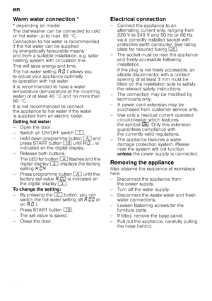 Page 28en
28
Warm water connec
tio
nWarm water connection *
* depending on model 
The dishwasher can be connected to cold  
or hot water up to max. 60 °C.  
Connection to hot water is recommended  
if the hot water can be supplied 
by energetically favourable means  
and from a suitable installation, e.g. solar  
heating system with circulation line. 
This will save energy and time. 
The hot water setting ‘:‹‚  allows you 
to adjust your appliance optimally  
to operation with hot water. 
It is recommended to...