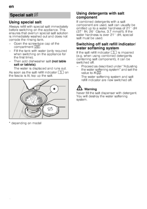 Page 8en
8
Using special salt
Always refill with special salt immediately  
before switching on the appliance. This 
ensures that overrun special salt solution 
is immediately washed out and does not  
corrode the rinsing tank. 
– Open the screw-type cap of the compartment  1b.
– Fill the tank with water (only required  when switching on the appliance for  
the first time). 
– Then add dishwasher salt  (not table 
salt or tablets) . 
The water is displaced and runs out. 
As soon as the salt refill indicator  H...