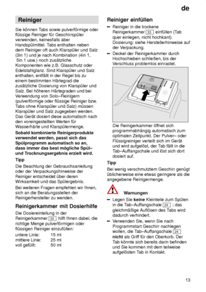 Page 13de13
Reiniger
Sie k’nnen T abs sowie pulverf’rmige oder
fl˜ssige Reiniger f˜r Geschirrsp˜ler verwenden, keinesfalls aber Handsp˜lmittel. T abs enthalten neben
dem Reiniger oft auch Klarsp˜ler und Salz(3in 1) und je nach Kombination (4in 1,  5in 1 usw .) noch zus‚tzliche
Komponenten wie z.B. Glasschutz oder Edelstahlglanz. Sind Klarsp˜ler und Salz enthalten, entf‚llt in der Regel bis zu einem bestimmten H‚rtegrad die zus‚tzliche Dosierung von Klarsp˜ler und Salz. Bei h’heren H‚rtegraden und bei V...