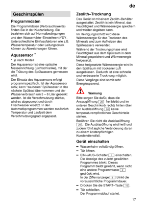 Page 17de17
Geschirrsp˜len
Programmdaten Die Programmdaten (V erbrauchswerte)
finden Sie in der Kurzanleitung. Sie beziehen sich auf Normalbedingungen und den W asserh‚rte±Einstellwert 
.
Unterschiedliche Einflussfaktoren wie z.B. W assertemperatur oder Leitungsdruck
k’nnen zu Abweichungen f˜hren. Aquasensor *
*  je nach Modell Der Aquasensor ist eine optische Messeinrichtung (Lichtschranke), mit der die T r˜bung des Sp˜lwassers gemessen
wird. Der Einsatz des Aquasensors erfolgt programmspezifisch. Ist der...