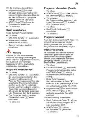 Page 19de19
Um die Einstellung zu ver‚ndern:
Programmtaste C
 dr˜cken.
Mit jedem Dr˜cken der T aste erh’ht
sich der Einstellwert um eine Stufe; ist der W ert 
 erreicht, springt die
Anzeige wieder auf 
 (aus).
START±T aste 10 dr˜cken, der
Einstellwert ist gespeichert.
T˜r schlieûen.
Ger‚t  ausschalten
Kurze  Zeit nach Programmende:
T˜r ’ffnen.
EIN±/AUS±Schalter 1 ausschalten.
Wasserhahn zudrehen
(entf‚llt bei Aqua±Stop).
Geschirr nach dem Abk˜hlen entnehmen.
Warnung
Bitte die T˜r zum Ausr‚umen des Geschirrs...