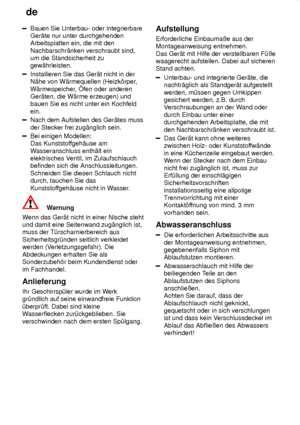 Page 26de
26
Bauen Sie Unterbau- oder integrierbare Ger‚te nur unter durchgehendenArbeitsplatten ein, die mit den Nachbarschr‚nken verschraubt sind, um die Standsicherheit zugew‚hrleisten.
Installieren Sie das Ger‚t nicht in der N‚he von W‚rmequellen (Heizk’rper ,
W‚rmespeicher , fen oder anderen
Ger‚ten, die W‚rme erzeugen) undbauen Sie es nicht unter ein Kochfeld ein.
Nach dem Aufstellen des Ger‚tes muss der Stecker frei zug‚nglich sein.
Bei einigen Modellen: Das Kunststof fgeh‚use am
W asseranschluss...