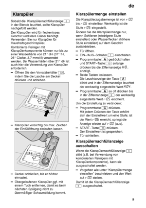 Page 9de9
Klarsp˜ler
Sobald die  Klarsp˜lernachf˜llanzeige 
6
in der Blende leuchtet, sollte Klarsp˜ler nachgef˜llt werden. Der Klarsp˜ler wird f˜r fleckenloses Geschirr und klare Gl‚ser ben’tigt. V erwenden Sie nur Klarsp˜ler f˜r
Haushaltsgeschirrsp˜ler. Kombinierte Reiniger mit Klarsp˜lerkomponente k’nnen nur bis zueiner W asserh‚rte von 21  dH (37  fH,
26  Clarke, 3,7 mmol/l) verwendet
werden. Bei W asserh‚rten ˜ber 21  dH ist
auch hier die V erwendung von Klarsp˜ler
erforderlich.
f fnen Sie den V...