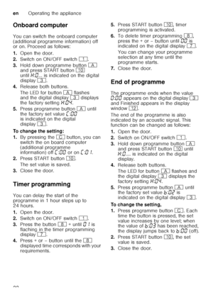 Page 22enOperating the appliance
22
Onboard computer 
You can switch the onboard computer  
(additional programme information) off   
or on. Proceed as follows: 
1.
Open the door.
2. Switch on ON/OFF switch (.
3. Hold down programme button  # 
and press START button  ) 
until •:‹ ... is indicated on the digital 
display 8. 
4. Release both buttons. 
The LED for button # flashes 
and the digital display 8 displays 
the factory setting •:‹… .
5. Press programme button # until 
the factory set value  ’:‹‹  
is...