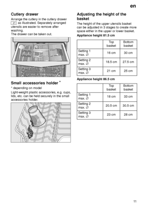 Page 11en11
Cutlery
 drawer
Arrange  the cutlery in the cutlery drawer
21 as illustrated. Separately arranged
utensils are easier to remove after washing. The drawer can be taken out.
Small  accessories holder *
* depending  on model
Light-weight plastic accessories, e.g. cups, lids, etc. can be held securely in the small accessories holder .
Adjusting the height of the
basket The  height of the upper utensils basket
can be adjusted in 3 stages to create more space either in the upper or lower basket. Appliance...